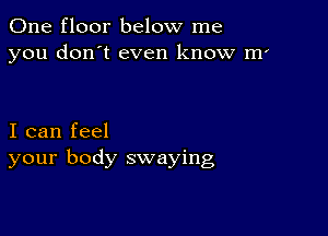 One floor below me
you don't even know m'

I can feel
your body swaying