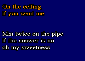 0n the ceiling
if you want me

Mm twice on the pipe
if the answer is no
oh my sweetness