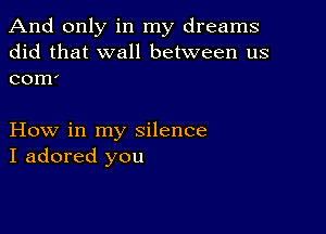 And only in my dreams
did that wall between us
com'

How in my silence
I adored you