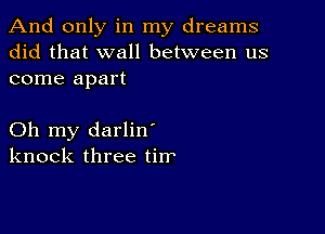 And only in my dreams
did that wall between us
come apart

Oh my darlin'
knock three tirr