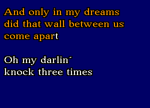 And only in my dreams
did that wall between us
come apart

Oh my darlin'
knock three times