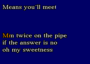 Means you'll meet

Mm twice on the pipe
if the answer is no
oh my sweetness