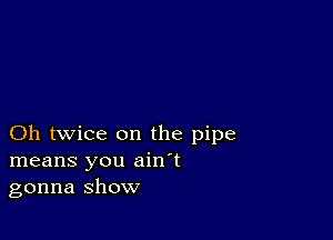 Oh twice on the pipe
means you ain't
gonna show