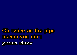 Oh twice on the pipe
means you ain't
gonna show