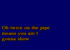 Oh twice on the pipe
means you ain't
gonna show