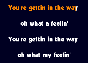 You're gcttin in the way

oh what a feelin'

You're gcttin in the way

oh what my feelin'