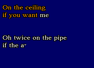 0n the ceiling
if you want me

Oh twice on the pipe
if the a'