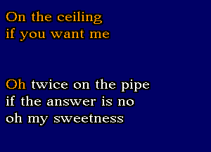 0n the ceiling
if you want me

Oh twice on the pipe
if the answer is no
oh my sweetness