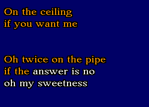 0n the ceiling
if you want me

Oh twice on the pipe
if the answer is no
oh my sweetness