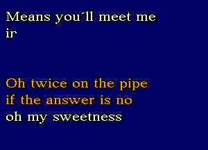 Means you'll meet me
ir

Oh twice on the pipe
if the answer is no
oh my sweetness