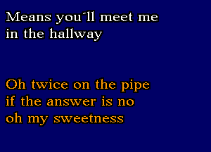 Means you'll meet me
in the hallway

Oh twice on the pipe
if the answer is no
oh my sweetness