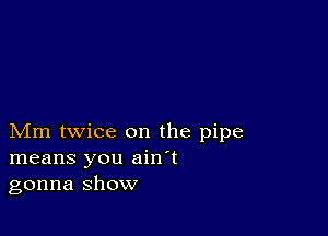 Mm twice on the pipe
means you ain't
gonna show