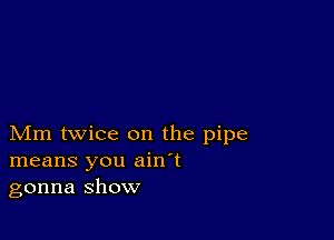 Mm twice on the pipe
means you ain't
gonna show