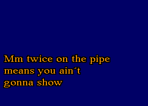 Mm twice on the pipe
means you ain't
gonna show