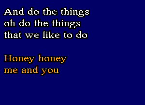 And do the things
oh do the things
that we like to do

Honey honey
me and you