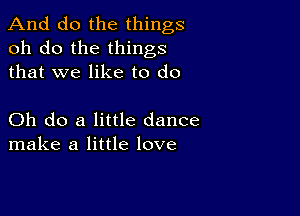 And do the things
oh do the things
that we like to do

Oh do a little dance
make a little love