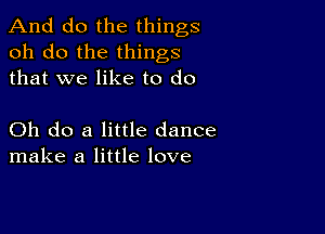 And do the things
oh do the things
that we like to do

Oh do a little dance
make a little love