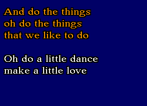 And do the things
oh do the things
that we like to do

Oh do a little dance
make a little love