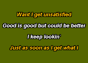 Want I get unsatisfied

Good is good but could be better

I keep Iookin'

Just as soon as I get what!