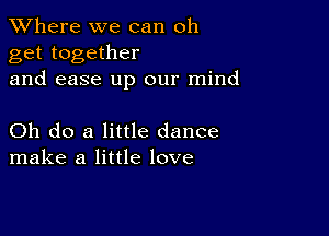 XVhere we can oh
get together
and ease up our mind

Oh do a little dance
make a little love