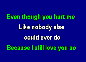 Even though you hurt me
Like nobody else
could ever do

Because I still love you so