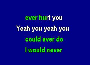 ever hurt you

Yeah you yeah you

could ever do
I would never