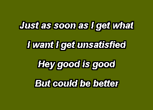 Just as soon as I get what

I want I get unsatisfied

Hey good is good

But could be better