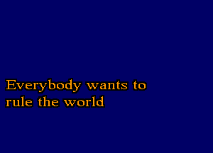 Everybody wants to
rule the world