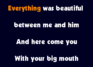 Everything was beautiful
between me and him
And here come you

With your big mouth