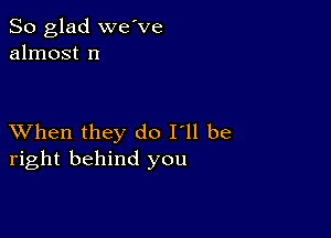 So glad we've
almost n

XVhen they do I'll be
right behind you