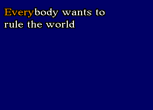 Everybody wants to
rule the world