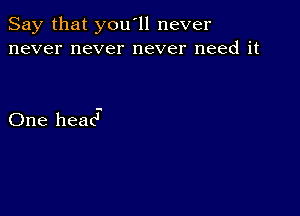 Say that you'll never
never never never need it

One head-