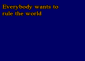 Everybody wants to
rule the world