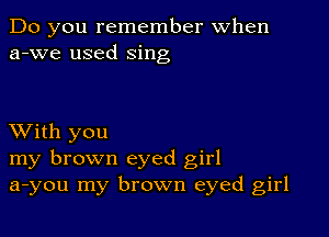 Do you remember When
a-we used sing

XVith you
my brown eyed girl
a-you my brown eyed girl