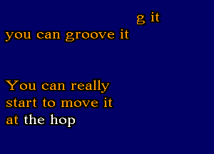 g it
you can groove it

You can really
start to move it
at the hop