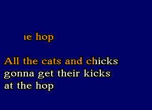 1e hop

All the cats and Chicks

gonna get their kicks
at the hop