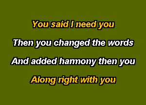 You said I need you

Then you changed the words

And added hannony then you

Along right with you