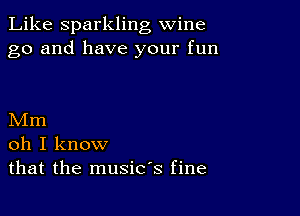 Like Sparkling wine
go and have your fun

Mm
oh I know
that the music's fine