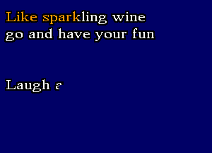 Like Sparkling wine
go and have your fun

Laugh ?