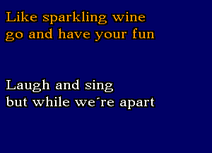 Like Sparkling wine
go and have your fun

Laugh and sing
but while weTe apart