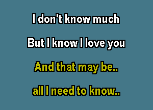 ldon't know much

But I know I love you

And that may be..

all I need to know..