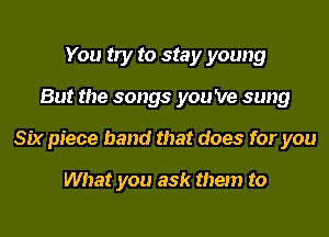 You try to stay young
But the songs you 've sung
Six piece band that does for you

What you ask them to