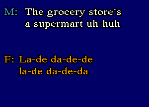 M2 The grocery store's
a supermart uh-huh

F2 La-de da-de-de
la-de da-de-da