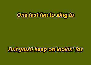 One Iast fan to sing to

But you'll keep on Iookin' for