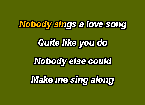 Nobody sings a love song
Quite like you do

Nobody eise couid

Make me sing along