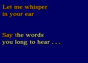 Let me whisper
in your ear

Say the words
you long to hear . . .