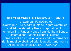 DO YOU WANT TO KNOW A SECRET
J. Lennon- P. McCartney
Copyright1963 by ATV Music All Rights Controlled
and Administered by Music Corporation of
America, Inc. Under license from Northern Songs.
International Rights Secured. Notfor
broadcasttransmission ofany kind. Performance
rights must be obtained priorto public performance.
All rights reserved. DO NOT DUPLICATE.