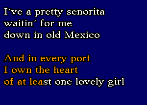 I've a pretty senorita
waitin' for me
down in old Mexico

And in every port
I own the heart
of at least one lovely girl