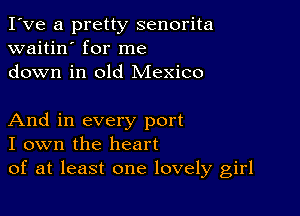 I've a pretty senorita
waitin' for me
down in old Mexico

And in every port
I own the heart
of at least one lovely girl