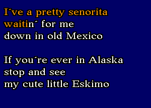 I've a pretty senorita
waitin' for me
down in old Mexico

If you're ever in Alaska
stop and see
my cute little Eskimo